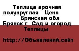 Теплица арочная, полукруглая › Цена ­ 10 900 - Брянская обл., Брянск г. Сад и огород » Теплицы   